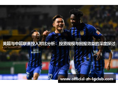 英超与中超联赛投入对比分析:投资规模与回报效益的深度探讨 英超与中超联赛投入对比分析:投资规模与回报效益的深度探讨