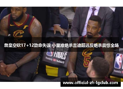 詹皇空砍17+12致命失误 小里准绝杀吉迪超远反绝杀震惊全场